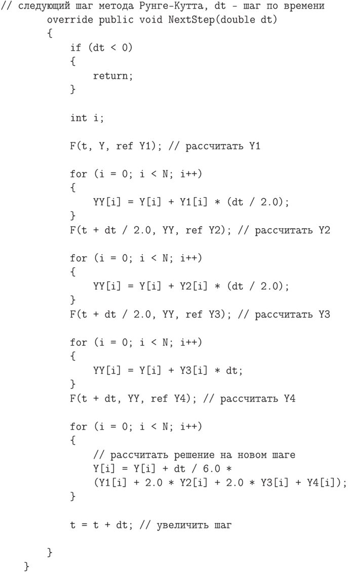 \begin{verbatim}
// следующий шаг метода Рунге-Кутта, dt - шаг по времени
        override public void NextStep(double dt)
        {
            if (dt < 0)
            {
                return;
            }

            int i;

            F(t, Y, ref Y1); // рассчитать Y1

            for (i = 0; i < N; i++)
            {
                YY[i] = Y[i] + Y1[i] * (dt / 2.0);
            }
            F(t + dt / 2.0, YY, ref Y2); // рассчитать Y2

            for (i = 0; i < N; i++)
            {
                YY[i] = Y[i] + Y2[i] * (dt / 2.0);
            }
            F(t + dt / 2.0, YY, ref Y3); // рассчитать Y3

            for (i = 0; i < N; i++)
            {
                YY[i] = Y[i] + Y3[i] * dt;
            }
            F(t + dt, YY, ref Y4); // рассчитать Y4

            for (i = 0; i < N; i++)
            {
                // рассчитать решение на новом шаге
                Y[i] = Y[i] + dt / 6.0 *
                (Y1[i] + 2.0 * Y2[i] + 2.0 * Y3[i] + Y4[i]);
            }

            t = t + dt; // увеличить шаг

        }
    }
\end{verbatim}