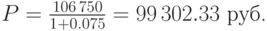 P=frac{106,750}{1 0.075}=99,302.33mbox{ руб.}