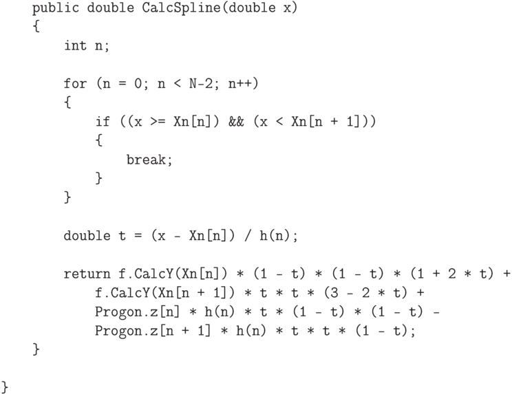 \begin{verbatim}
    public double CalcSpline(double x)
    {
        int n;

        for (n = 0; n < N-2; n++)
        {
            if ((x >= Xn[n]) && (x < Xn[n + 1]))
            {
                break;
            }
        }

        double t = (x - Xn[n]) / h(n);

        return f.CalcY(Xn[n]) * (1 - t) * (1 - t) * (1 + 2 * t) +
            f.CalcY(Xn[n + 1]) * t * t * (3 - 2 * t) +
            Progon.z[n] * h(n) * t * (1 - t) * (1 - t) -
            Progon.z[n + 1] * h(n) * t * t * (1 - t);
    }

}
\end{verbatim}