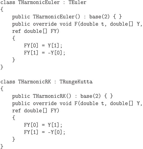 \begin{verbatim}
class THarmonicEuler : TEuler
{
    public THarmonicEuler() : base(2) { }
    public override void F(double t, double[] Y,
    ref double[] FY)
    {
        FY[0] = Y[1];
        FY[1] = -Y[0];
    }
}

class THarmonicRK : TRungeKutta
{
    public THarmonicRK() : base(2) { }
    public override void F(double t, double[] Y,
    ref double[] FY)
    {
        FY[0] = Y[1];
        FY[1] = -Y[0];
    }
}
\end{verbatim}