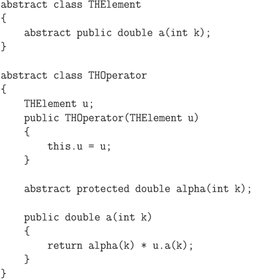 \begin{verbatim}
    abstract class THElement
    {
        abstract public double a(int k);
    }

    abstract class THOperator
    {
        THElement u;
        public THOperator(THElement u)
        {
            this.u = u;
        }

        abstract protected double alpha(int k);

        public double a(int k)
        {
            return alpha(k) * u.a(k);
        }
    }
\end{verbatim}