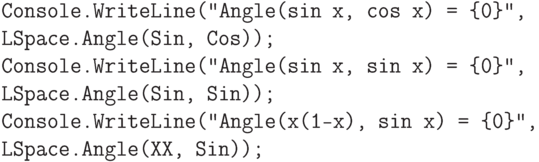 \begin{verbatim}
    Console.WriteLine("Angle(sin x, cos x) = {0}",
    LSpace.Angle(Sin, Cos));
    Console.WriteLine("Angle(sin x, sin x) = {0}",
    LSpace.Angle(Sin, Sin));
    Console.WriteLine("Angle(x(1-x), sin x) = {0}",
    LSpace.Angle(XX, Sin));
\end{verbatim}