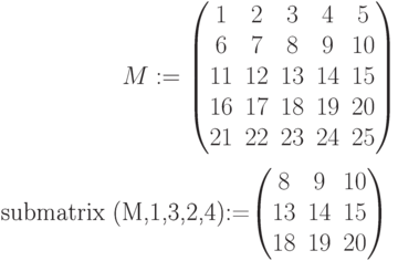 M:=\begin{pmatrix} 1 & 2 & 3 & 4 & 5\\ 6 & 7 & 8 & 9 & 10 \\ 11 & 12 & 13 & 14 & 15 \\ 16 & 17 & 18 & 19 & 20\\ 21 & 22 & 23 & 24 & 25 \end{pmatrix}

submatrix (M,1,3,2,4):=\begin{pmatrix} 8 & 9 & 10\\ 13 & 14 & 15\\ 18 & 19 & 20 \end{pmatrix}\\
