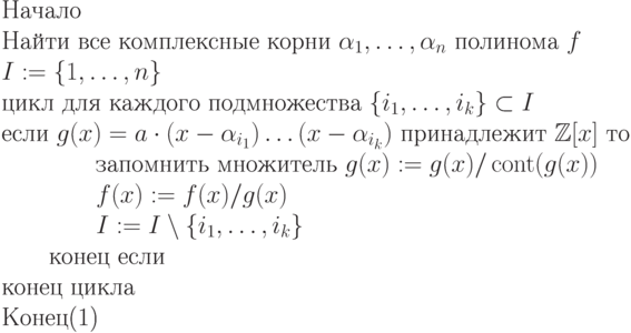 \begin{equation}\\
\text{Начало}\\
\text{Найти все комплексные корни $\alpha_1,\dots,\alpha_n$ полинома
$f$}\\
\text{$I:=\{1,\dots,n\}$}\\
\text{цикл для каждого подмножества $\{ i_1,\dots,i_k\} \subset I$}\\
\text{если $g(x) =  a\cdot (x-\alpha_{i_1})\dots(x-\alpha_{i_k})$ принадлежит $\mathbb Z[x]$
то}\\
\text{\qquad \qquad запомнить множитель $g(x) := g(x)/\cont(g(x))$}\\
\text{\qquad \qquad $f(x) := f(x)/g(x)$}\\
\text{\qquad \qquad $I:=I\setminus\{i_1,\dots,i_k\}$}\\
\text{\qquad  конец если}\\
 \text{конец цикла}\\
 \text{Конец}
\end{equation}