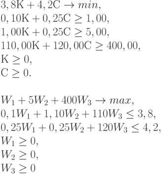 
3,8 К + 4,2 С \to  min , \\    
0,10 К + 0,25 С \ge 1,00 ,\\
1,00 К + 0,25 С \ge 5,00 ,\\
110,00 К + 120,00 С \ge 400,00,\\
К &\ge 0 ,\\
С &\ge 0 .\\
\\
W_1 + 5 W_2 + 400 W_3 \to max ,\\
0,1 W_1 + 1,10 W_2 + 110 W_3 \le 3,8 ,\\
0,25W_1 + 0,25 W_2 + 120 W_3 \le 4,2 ,\\
W_1 \ge 0 ,\\
W_2 \ge 0 ,\\
W_3 &\ge 0
