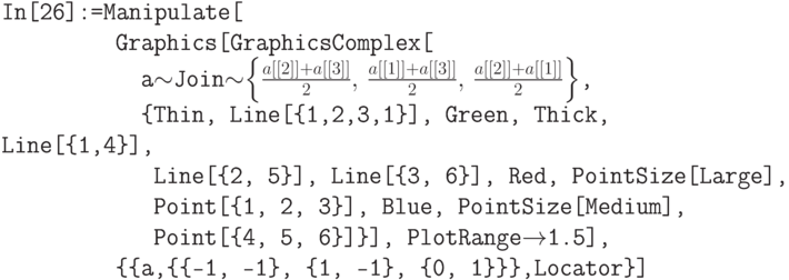\tt
In[26]:=Manipulate[\\
\phantom{In[26]:=M}Graphics[GraphicsComplex[\\
\phantom{In[26]:=Man}a$\sim$Join$\sim$$\left\{\frac{a[[2]]+a[[3]]}{2},\, \frac{a[[1]]+a[[3]]}{2},\, \frac{a[[2]]+a[[1]]}{2}\right\}$,\\
\phantom{In[26]:=Man}\{Thin, Line[\{1,2,3,1\}], Green, Thick, Line[\{1,4\}],\\
\phantom{In[26]:=Mani}Line[\{2, 5\}], Line[\{3, 6\}], Red, PointSize[Large],\\
\phantom{In[26]:=Mani}Point[\{1, 2, 3\}], Blue, PointSize[Medium],\\
\phantom{In[26]:=Mani}Point[\{4, 5, 6\}]\}], PlotRange$\to$1.5],\\
\phantom{In[26]:=M}\{\{a,\{\{-1, -1\}, \{1, -1\}, \{0, 1\}\}\},Locator\}]