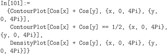 \tt
In[101]:=\\
\phantom{In}\{ContourPlot[Cos[x] + Cos[y], \{x, 0, 4Pi\}, \{y, 0, 4Pi\}], \\
\phantom{In\{}ContourPlot[Cos[x] + Cos[y] == 1/2, \{x, 0, 4Pi\}, \{y, 0, 4Pi\}], \\
\phantom{In\{}DensityPlot[Cos[x] + Cos[y], \{x, 0, 4Pi\}, \{y, 0, 4Pi\}]\}