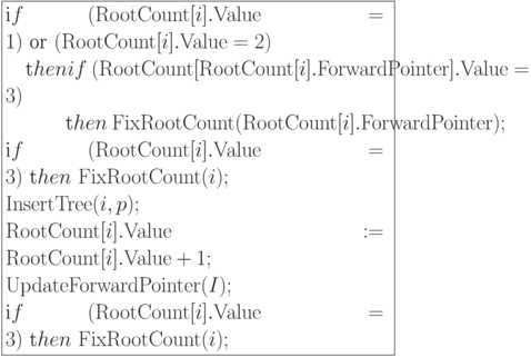 \formula{
\t if\ ({\rm RootCount}[i].{\rm Value}
= 1)\ \t{or}\
({\rm RootCount}[i].{\rm Value} = 2)\\
\mbox{}\q \t then if\
({\rm RootCount}[{\rm RootCount}[i].{\rm ForwardPointer}].{\rm Value} =3)\\
\mbox{}\q\qq \t then\ {\rm
FixRootCount}
({\rm RootCount}[i].{\rm ForwardPointer});\\
\t if\ ({\rm RootCount}[i].{\rm Value}
= 3)\
\t then\ {\rm FixRootCount}(i);\\
{\rm InsertTree}(i,p);\\
{\rm RootCount}[i].{\rm Value}:= {\rm RootCount}[i].{\rm Value} + 1;\\
{\rm UpdateForwardPointer}(I);\\
\t if\ ({\rm RootCount}[i].{\rm Value}
= 3)\ \t then\
{\rm FixRootCount}(i);
}