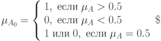 \mu_{A_0}=
\left\{  
\begin{array}{lc}  
1, \; если \; \mu_A>0.5 \\ 
0, \; если \; \mu_A<0.5 \\ 
1 \; или\; 0,  \; если \; \mu_A=0.5 
\end{array}   
\right\
