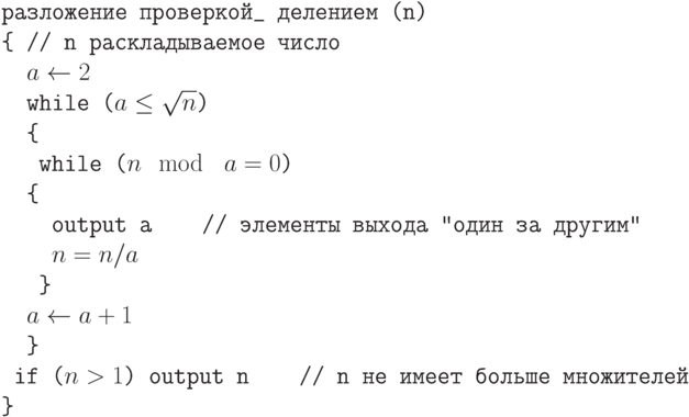 \tt\parindent0pt

разложение проверкой\_  делением (n)

\{                           // n раскладываемое число

\ \ $a \gets  2$

\ \ while ($a \le  \sqrt n$)

\ \ \{                                                      

\ \ \ while ($n \mod\ a = 0$)

\ \ \{ 

\ \ \ \ output a\ \ \ \      // элементы  выхода "один за другим"

\ \ \ \ $n = n/a$

\ \ \ \} 

\ \ $a \gets  a + 1$

\ \ \} 

\ if ($n > 1$) output n\ \ \ \        // n не имеет больше множителей

\}	