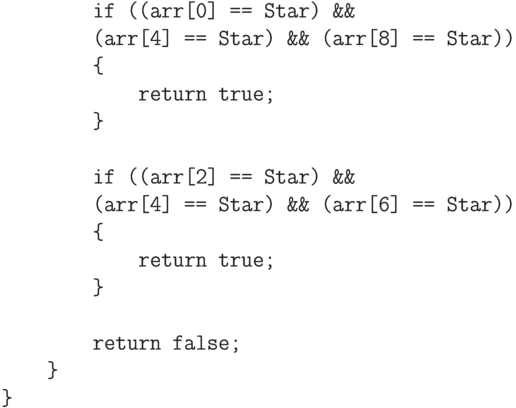 \begin{verbatim}
            if ((arr[0] == Star) &&
            (arr[4] == Star) && (arr[8] == Star))
            {
                return true;
            }

            if ((arr[2] == Star) &&
            (arr[4] == Star) && (arr[6] == Star))
            {
                return true;
            }

            return false;
        }
    }
\end{verbatim}