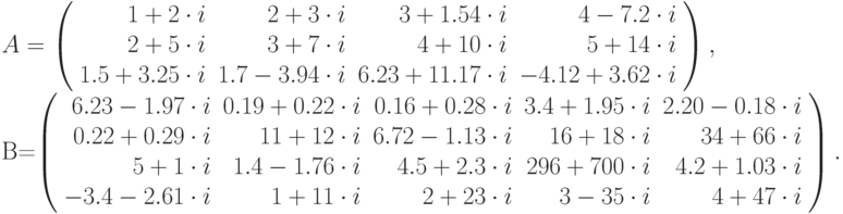 A=\left(\begin{array}{rrrr}1+2\cdot i&2+3\cdot i&3+1.54\cdot i&4-7.2\cdot i\\2+5\cdot i&3+7\cdot i&4+10\cdot i&5+14\cdot
i\\1.5+3.25\cdot i&1.7-3.94\cdot i&6.23+11.17\cdot i&-4.12+3.62\cdot i\end{array}\right),

\noindent B=\left(\begin{array}{rrrrr}6.23-1.97\cdot i&0.19+0.22\cdot i&0.16+0.28\cdot i&3.4+1.95\cdot i&2.20-0.18\cdot
i\\0.22+0.29\cdot i&11+12\cdot i&6.72-1.13\cdot i&16+18\cdot i&34+66\cdot i\\5+1\cdot i&1.4-1.76\cdot i&4.5+2.3\cdot
i&296+700\cdot i&4.2+1.03\cdot i\\-3.4-2.61\cdot i&1+11\cdot i&2+23\cdot i&3-35\cdot i&4+47\cdot i\end{array}\right).
