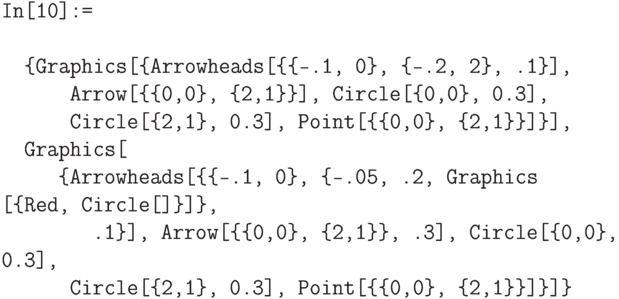 \tt
In[10]:= \\ \\
\phantom{In}\{Graphics[\{Arrowheads[\{\{-.1, 0\}, \{-.2, 2\}, .1\}], \\
\phantom{In[10]}Arrow[\{\{0,0\}, \{2,1\}\}], Circle[\{0,0\}, 0.3], \\
\phantom{In[10]}Circle[\{2,1\}, 0.3], Point[\{\{0,0\}, \{2,1\}\}]\}], \\
\phantom{In}Graphics[ \\
\phantom{In[10}\{Arrowheads[\{\{-.1, 0\}, \{-.05, .2, Graphics [\{Red, Circle[]\}]\}, \\
\phantom{In[10]:r}.1\}], Arrow[\{\{0,0\}, \{2,1\}\}, .3], Circle[\{0,0\}, 0.3], \\
\phantom{In[10]}Circle[\{2,1\}, 0.3], Point[\{\{0,0\}, \{2,1\}\}]\}]\}