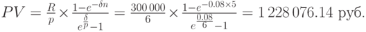 
PV=\frac{R}{p}\times\frac{1-e^{-\delta n}}{e^{{\delta\over p}}-1}=
\frac{300\,000}{6}\times\frac{1-e^{-0.08\times 5}}{e^{{0.08\over
6}}-1} = 1\,228\,076.14 \mbox{ руб.}
