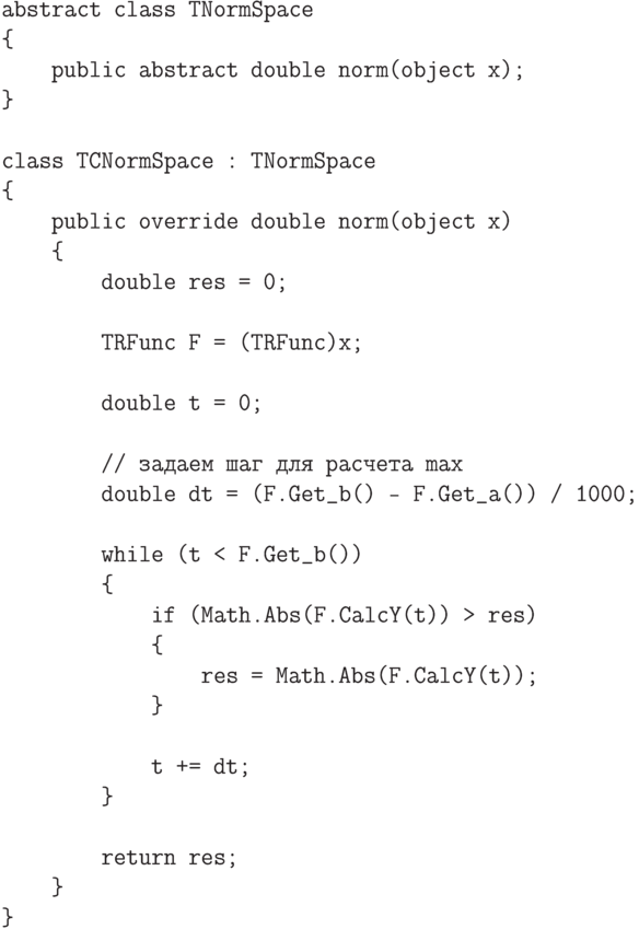 \begin{verbatim}
abstract class TNormSpace
{
    public abstract double norm(object x);
}

class TCNormSpace : TNormSpace
{
    public override double norm(object x)
    {
        double res = 0;

        TRFunc F = (TRFunc)x;

        double t = 0;

        // задаем шаг для расчета max
        double dt = (F.Get_b() - F.Get_a()) / 1000;

        while (t < F.Get_b())
        {
            if (Math.Abs(F.CalcY(t)) > res)
            {
                res = Math.Abs(F.CalcY(t));
            }

            t += dt;
        }

        return res;
    }
}
\end{verbatim}