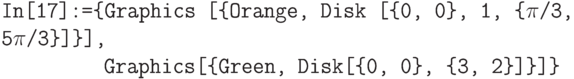 \tt
In[17]:=\{Graphics [\{Orange, Disk [\{0, 0\}, 1, \{$\pi$/3, 5$\pi$/3\}]\}], \\
\phantom{In[17]:=\{}Graphics[\{Green, Disk[\{0, 0\}, \{3, 2\}]\}]\}