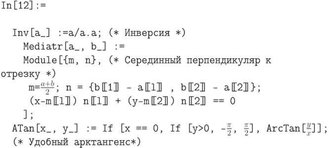 \tt
In[12]:= \\ \\
\phantom{In}Inv[a\_] :=a/a.a; (* Инверсия *) \\
\phantom{InMe}Mediatr[a\_, b\_] := \\
\phantom{InMe}Module[\{m, n\},  (* Серединный перпендикуляр к отрезку *) \\
\phantom{InMeM}m=$\frac{a+b}{2}$; n = \{b[\!\![1]\!\!] - a[\!\![l]\!\!] , b[\!\![2]\!\!] - a[\!\![2]\!\!]\}; \\
\phantom{InMeM}(х-m[\!\![l]\!\!]) n[\!\![l]\!\!] + (y-m[\!\![2]\!\!]) n[\!\![2]\!\!] == 0 \\
\phantom{InMe}]; \\
\phantom{In}ATan[x\_, y\_] := If [x == 0, If [y>0, -$\frac{\pi}{2}$, $\frac{\pi}{2}$], ArcTan[$\frac{y}{x}$]]; \\
\phantom{In}(* Удобный арктангенс*)
