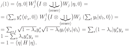 \begin{multiline}\label{localtest}
\PP_j(1)=\langle \eta,0|\,
W^\dagger_j\bigl(I\otimes\underbrace{\ket1\bra1}_{\scriptstyle
\langle\text{ответ}\rangle}\bigr)W_j\,|
\eta,0\rangle =\\
=\left(\sum_{s}^{}y^*_s\langle \psi^{\ms}_s,0|\right)\,
W^\dagger_j\bigl(I\otimes\underbrace{\ket1\bra1}_{\scriptstyle
\langle\text{ответ}\rangle}\bigr)W_j\,\left(\sum_{t}^{}
y_t|\psi_t,0\rangle\right) =\\
=\sum_{s,t}^{}
\sqrt{1-\lambda_s} y^*_s\sqrt{1-\lambda_t} y_t
\langle  \psi_s|\psi_t\rangle
=\sum_{s}^{}(1-\lambda_s)y^*_sy^{\ms}_s=1-\sum_{s}^{}\lambda_sy^*_sy^{\ms}_s=
\\=
1-\langle \eta|\, H\,|\eta\rangle .
\end{multiline}