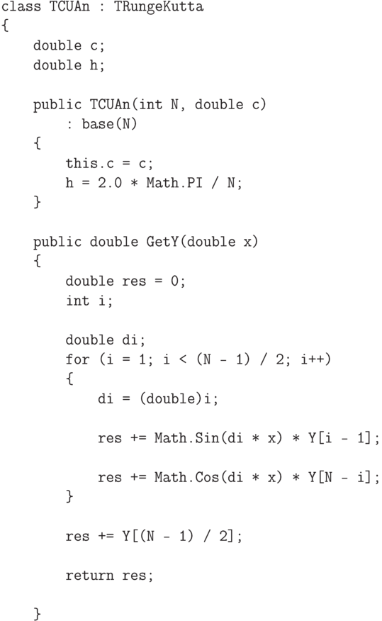 \begin{verbatim}
class TCUAn : TRungeKutta
{
    double c;
    double h;

    public TCUAn(int N, double c)
        : base(N)
    {
        this.c = c;
        h = 2.0 * Math.PI / N;
    }

    public double GetY(double x)
    {
        double res = 0;
        int i;

        double di;
        for (i = 1; i < (N - 1) / 2; i++)
        {
            di = (double)i;

            res += Math.Sin(di * x) * Y[i - 1];

            res += Math.Cos(di * x) * Y[N - i];
        }

        res += Y[(N - 1) / 2];

        return res;

    }
\end{verbatim}