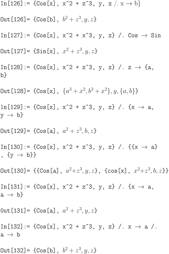 \tt
In[126]:= \{Cos[x], x\^\,\!2 + z\^\,\!3, у, z} /. x $\to$ b\} \\ \\
\tt Out[126]= \{Cos[b], $b^2 + z^3, y, z$\} \\ \\
In[127]:= \{Cos[x], x\^\,\!2 + x\^\,\!3, у, z\} /. Cos $\to$ Sin \\ \\
\tt Out[127]= \{Sin[x], $x^2 + z^3, y, z$\} \\ \\
In[128]:= \{Cos[x], x\^\,\!2 + z\^\,\!3, y, z\} /. z $\to$ \{a, b\} \\ \\
\tt Out[l28]= \{Cos[x], $\{a^3+x^2, b^3+x^2\}, y, \{a, b\}$\} \\ \\
ln[129]:= \{Cos[x], х\^\,\!2 + z\^\,\!3, у, z\} /. \{x $\to$ a, у $\to$ b\} \\ \\
\tt Out[129]= \{Cos[a], $a^2 + z^3, b, z$\} \\ \\
In[130]:= \{Cos[x], х\^\,\!2 + z\^\,\!3, у, z\} /. \{\{x $\to$ a\} , \{y $\to$ b\}\} \\ \\
\tt Out[130]= \{\{Cos[a], $a^2 + z^3, y, z$\}, \{cos[x], $x^2 + z^3, b, z$\}\} \\ \\
In[131]:= \{Cos[x], x\^\,\!2 + z\^\,\!3, y, z\} /. \{x $\to$ a, a $\to$ b\} \\ \\
\tt 0ut[131]= \{Cos[a], $a^2 + z^3, y, z$\} \\ \\
In[132]:= \{Cos[x], x\^\,\!2 + z\^\,\!3, y, z\} /. x $\to$ a /. a $\to$ b \\ \\
\tt Out[132]= \{Cos[b], $b^2 + z^3, y, z$\}