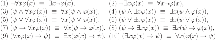 \begin{array}{ll}
(1)\ \neg \forall x \varphi(x)\ \equiv\ \exists x \neg \varphi(x), & (2)\ \neg \exists x \varphi(x)\ \equiv\ \forall x \neg \varphi(x),\\
(3)\ (\psi \wedge \forall x \varphi(x))\ \equiv\ \forall x (\psi \wedge \varphi(x)), & (4)\ (\psi \wedge \exists x \varphi(x))\ \equiv\ \exists x (\psi \wedge \varphi(x)),\\
(5)\ (\psi \vee \forall x \varphi(x))\ \equiv\ \forall x (\psi \vee \varphi(x)) , & (6)\ (\psi \vee \exists x \varphi(x))\ \equiv\ \exists x (\psi \vee \varphi(x)),\\
(7)\ (\psi \rightarrow \forall x \varphi(x))\ \equiv\ \forall x (\psi \rightarrow \varphi(x)) , & (8)\ (\psi \rightarrow \exists x \varphi(x))\ \equiv\ \exists x (\psi \rightarrow \varphi(x)),\\
(9)\ (\forall x \varphi(x) \rightarrow \psi)\ \equiv\ \exists x (\varphi(x) \rightarrow \psi) , & (10)\ ( \exists x \varphi(x) \rightarrow \psi)\ \equiv\ \forall x (\varphi(x) \rightarrow \psi)
\end{array}