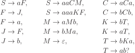 \begin{align*}
 S \; & {\to} \; a F , & S \; & {\to} \; a a C M ,    & C \; & {\to} \; a C a , \\
 F \; & {\to} \; J ,   & S \; & {\to} \; a a a K F ,  & C \; & {\to} \; b C b , \\
 F \; & {\to} \; a ,   & M \; & {\to} \; a M b ,      & K \; & {\to} \; b T , \\
 J \; & {\to} \; F ,   & M \; & {\to} \; b M a ,      & K \; & {\to} \; a T , \\
 J \; & {\to} \; b ,   & M \; & {\to} \; \varepsilon , & T \; & {\to} \; b K a , \\
      &                &      &                       & T \; & {\to} \; a b ?
\end{align*}