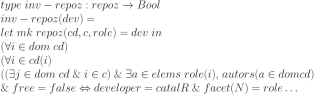 \begin{array}{l}
        type \;inv - repoz: repoz \to Bool \\
        inv - repoz (dev) = \\
        let\; mk \; repoz (cd, c, role) = dev\;in \\
        (\forall i \in dom \; cd)\\
        (\forall i \in cd (i)\\
        ((\exists j \in dom \;cd\; \& \;i \in c) \;\&\; \exists a \in elems\;role (i)\text{, }autors (a \in dom cd)\\
        \&\; free = false \Leftrightarrow developer = catalR \;\&\; facet (N) = role \dots
        \end{array}