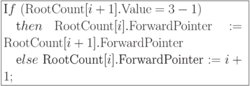 \formula{
\t If\ ({\rm RootCount}[i+1].{\rm
Value} = 3-1)\\
\mbox{}\q \t then\ {\rm
RootCount}[i].{\rm ForwardPointer} :=
{\rm RootCount}[i+1].{\rm ForwardPointer}\\
\mbox{}\q \t else\
\t{RootCount}[i].\t{ForwardPointer}:= i+1;
}