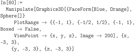 \tt
In[60]:=\\
\phantom{In}Manipulate[Graphics3D[\{FaceForm[Blue, Orange], Sphere[]\}\\
\phantom{In\{Ma}PlotRange $\to$ \{\{-1, 1\}, \{-1/2, 1/2\}, \{-1, 1\}, Boxed $\to$ False,\\
\phantom{In\{Ma}VienPoint $\to$ \{x, y, z\}, Image $\to$ 200], \{x, -3, 3\},\\
\phantom{In\{M}\{y, -3, 3\}, \{z, -3, 3\}]