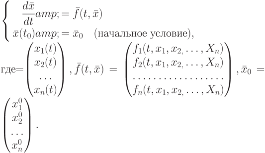 $\left\{\begin{aligned}\frac{d\bar{x}}{dt}&amp;=\bar{f}(t,\bar{x})\\
\bar{x}(t_{0})&amp;=\bar{x}_{0} \quad(\text{начальное условие}),
\end{aligned}$\\ \mbox{где}\bar{x}=\left(\begin{matrix}x_{1}(t)\\x_{2}(t)\\\dots\\x_{n}(t)\end{matrix}\right),\bar{f}(t,\bar{x})=\left(\begin{matrix}f_{1}(t,x_{1},x_{2,}\dots,X_{n})\\f_{2}(t,x_{1},x_{2,}\dots,X_{n})\\\hdotsfor{1}\\f_{n}(t,x_{1},x_{2,}\dots,X_{n})\end{matrix}\right),\bar{x}_0=\left(\begin{matrix}x_{1}^{0}\\x_{2}^{0}\\\dots\\x_{n}^{0}\end{matrix}\right).