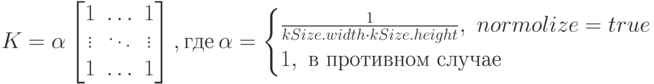 K = \alpha \begin{bmatrix} 1 & \ldots & 1 \\ \vdots & \ddots & \vdots \\ 1 & \ldots & 1 \end{bmatrix},
где\ \alpha=\begin{cases}
\frac{1}{kSize.width \cdot kSize.height},\ normolize=true\\
1,\ в\ противном\ случае\\
\end{cases}