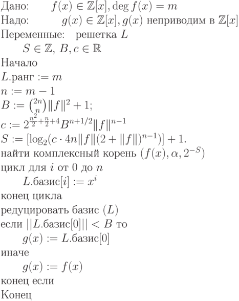 \begin{equation*}\\
\text{Дано:\qquad $f(x) \in \mathbb Z [x], \deg f(x) = m$}\\
\text{Надо:\quad\qquad $g(x) \in \mathbb Z [x],g(x)$ неприводим в $\mathbb Z [x]$}\\
\text{Переменные:\quad решетка $L$} \\
                       \text{\qquad $S\in\mathbb Z $, $B,c\in\mathbb R $}\\
\text{Начало}\\
\text{$L$.ранг $:= m$}\\
\text{$n:=m-1$}\\
\text{$B:= \binom {2n}n  \|f\|^2 + 1 ;$}\\
\text{$\displaystyle    c := 2^{\frac{n^2}2 + \frac n2 + 4} B^{n+1/2}
\|f\|^{n-1}$}\\
\text{$S:=[\log_2 (c\cdot 4n \|f\|(2 + \|f\|)^{n-1})] + 1.$}\\
\text{найти комплексный корень $(f(x),\alpha,2^{-S})$}\\
\text{цикл для $i$ от $0$ до $n$ }\\
\text{\qquad $L$.базис$[i] := x^i$}\\
\text{конец цикла}\\
\text{редуцировать базис $(L)$}\\
\text{если $||L$.базис$[0]|| < B$ то}\\
\text{\qquad $g(x) := L$.базис$[0]$}\\
\text{иначе}\\
\text{\qquad $g(x) := f(x)$}\\
\text{конец если}\\
\text{Конец}
\end{equation*}