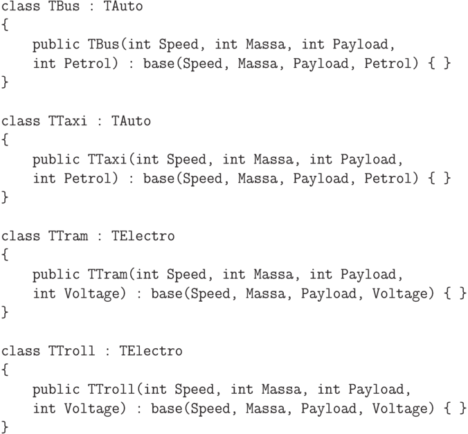 \begin{verbatim}
class TBus : TAuto
{
    public TBus(int Speed, int Massa, int Payload,
    int Petrol) : base(Speed, Massa, Payload, Petrol) { }
}

class TTaxi : TAuto
{
    public TTaxi(int Speed, int Massa, int Payload,
    int Petrol) : base(Speed, Massa, Payload, Petrol) { }
}

class TTram : TElectro
{
    public TTram(int Speed, int Massa, int Payload,
    int Voltage) : base(Speed, Massa, Payload, Voltage) { }
}

class TTroll : TElectro
{
    public TTroll(int Speed, int Massa, int Payload,
    int Voltage) : base(Speed, Massa, Payload, Voltage) { }
}
\end{verbatim}