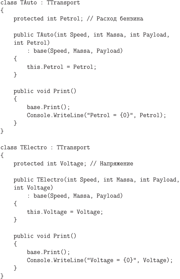 \begin{verbatim}
    class TAuto : TTransport
    {
        protected int Petrol; // Расход бензина

        public TAuto(int Speed, int Massa, int Payload,
        int Petrol)
            : base(Speed, Massa, Payload)
        {
            this.Petrol = Petrol;
        }

        public void Print()
        {
            base.Print();
            Console.WriteLine("Petrol = {0}", Petrol);
        }
    }

    class TElectro : TTransport
    {
        protected int Voltage; // Напряжение

        public TElectro(int Speed, int Massa, int Payload,
        int Voltage)
            : base(Speed, Massa, Payload)
        {
            this.Voltage = Voltage;
        }

        public void Print()
        {
            base.Print();
            Console.WriteLine("Voltage = {0}", Voltage);
        }
    }
\end{verbatim}