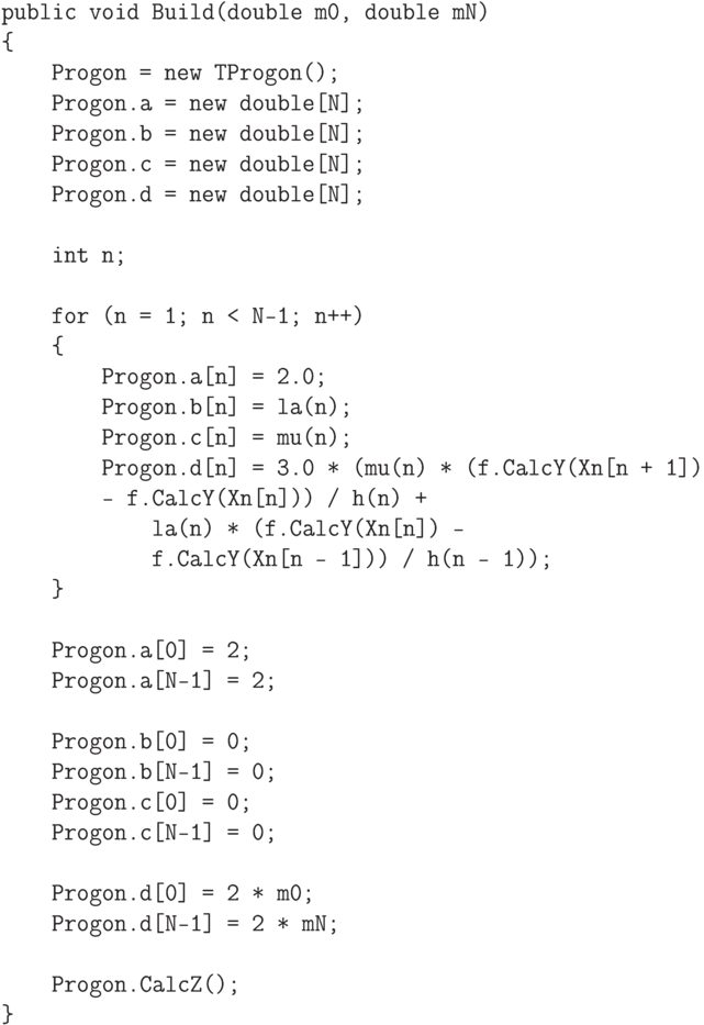 \begin{verbatim}
    public void Build(double m0, double mN)
    {
        Progon = new TProgon();
        Progon.a = new double[N];
        Progon.b = new double[N];
        Progon.c = new double[N];
        Progon.d = new double[N];

        int n;

        for (n = 1; n < N-1; n++)
        {
            Progon.a[n] = 2.0;
            Progon.b[n] = la(n);
            Progon.c[n] = mu(n);
            Progon.d[n] = 3.0 * (mu(n) * (f.CalcY(Xn[n + 1])
            - f.CalcY(Xn[n])) / h(n) +
                la(n) * (f.CalcY(Xn[n]) -
                f.CalcY(Xn[n - 1])) / h(n - 1));
        }

        Progon.a[0] = 2;
        Progon.a[N-1] = 2;

        Progon.b[0] = 0;
        Progon.b[N-1] = 0;
        Progon.c[0] = 0;
        Progon.c[N-1] = 0;

        Progon.d[0] = 2 * m0;
        Progon.d[N-1] = 2 * mN;

        Progon.CalcZ();
    }
\end{verbatim}